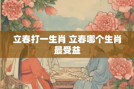 立春打一生肖 立春哪个生肖最受益