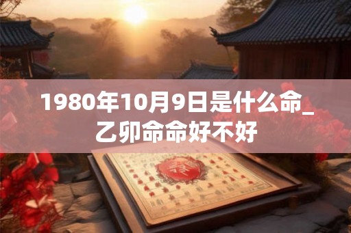 1980年10月9日是什么命_乙卯命命好不好 1980年10月9日是什么命_乙卯命命好不好