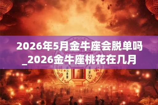 2026年5月金牛座会脱单吗_2026金牛座桃花在几月 2026年5月金牛座会脱单吗_2026金牛座桃花在几月
