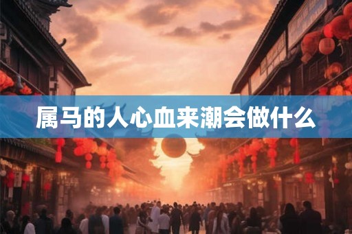 属马的人心血来潮会做什么 属马的人心血来潮会做什么