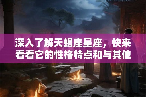 深入了解天蝎座星座，快来看看它的性格特点和与其他星座的配对吧！