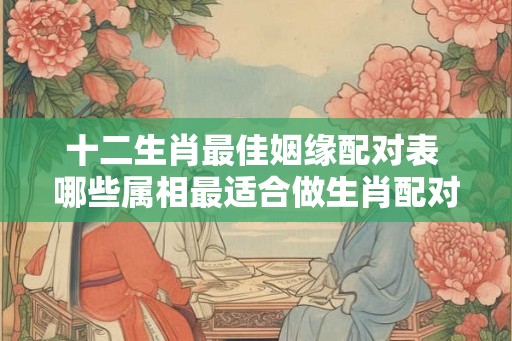 十二生肖最佳姻缘配对表 哪些属相最适合做生肖配对