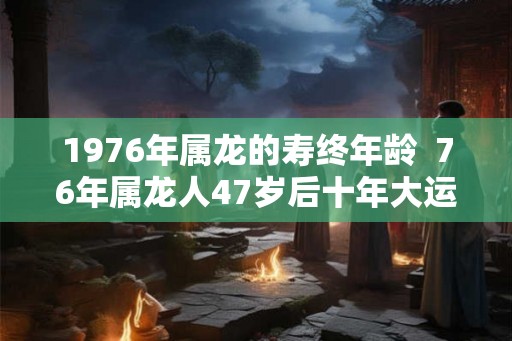 1976年属龙的寿终年龄  76年属龙人47岁后十年大运