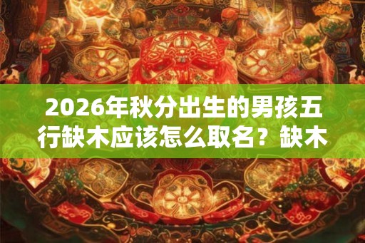 2026年秋分出生的男孩五行缺木应该怎么取名？缺木常用字有哪些？