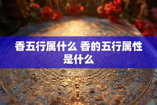 香五行属什么 香的五行属性是什么 香五行属什么 香的五行属性是什么