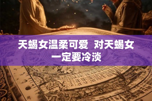天蝎女温柔可爱  对天蝎女一定要冷淡