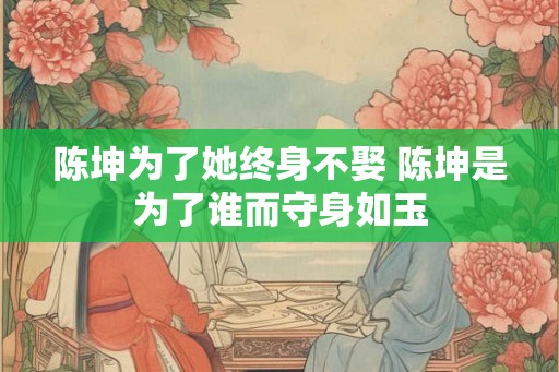 陈坤为了她终身不娶 陈坤是为了谁而守身如玉 陈坤为了她终身不娶 陈坤是为了谁而守身如玉