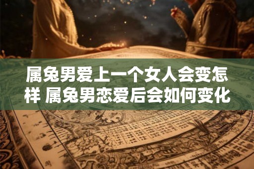 属兔男爱上一个女人会变怎样 属兔男恋爱后会如何变化