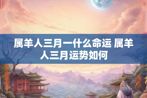 属羊人三月一什么命运 属羊人三月运势如何 属羊人三月一什么命运 属羊人三月运势如何