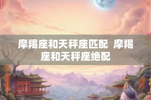摩羯座和天秤座匹配  摩羯座和天秤座绝配