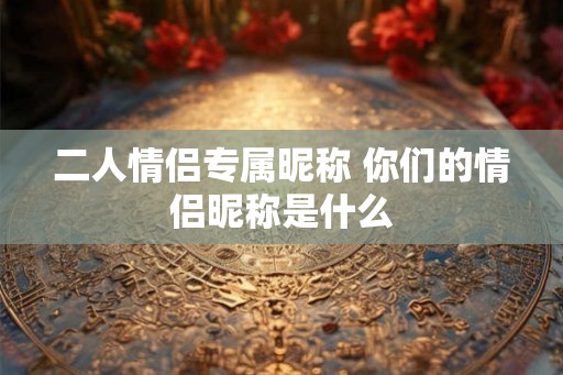 二人情侣专属昵称 你们的情侣昵称是什么 二人情侣专属昵称 你们的情侣昵称是什么