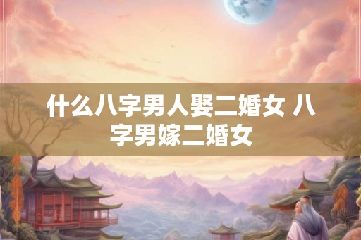 什么八字男人娶二婚女 八字男嫁二婚女
