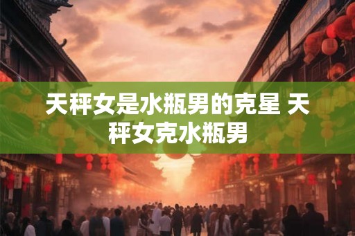天秤女是水瓶男的克星 天秤女克水瓶男
