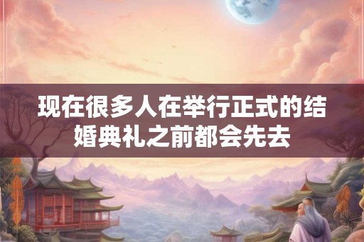 现在很多人在举行正式的结婚典礼之前都会先去 现在很多人在举行正式的结婚典礼之前都会先去