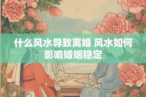 什么风水导致离婚 风水如何影响婚姻稳定