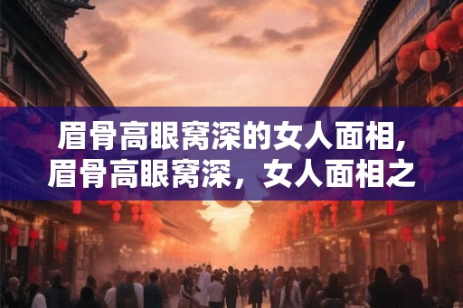 眉骨高眼窝深的女人面相,眉骨高眼窝深，女人面相之福音