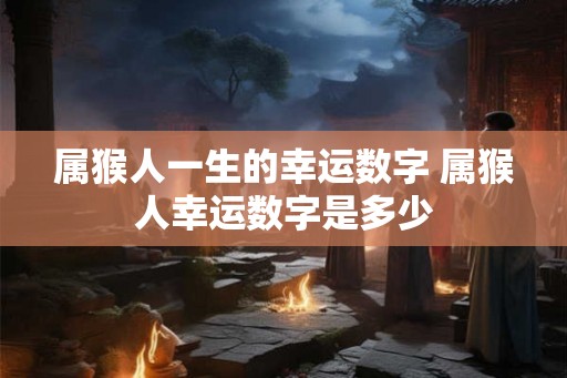 属猴人一生的幸运数字 属猴人幸运数字是多少 属猴人一生的幸运数字 属猴人幸运数字是多少