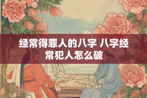 经常得罪人的八字 八字经常犯人怎么破