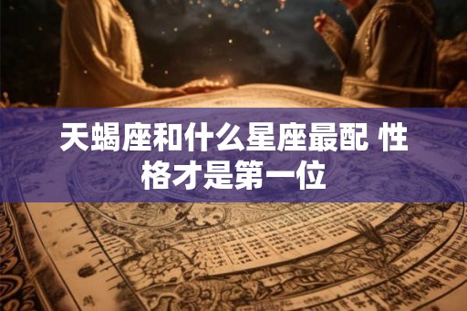 天蝎座和什么星座最配 性格才是第一位 天蝎座和什么星座最配 性格才是第一位