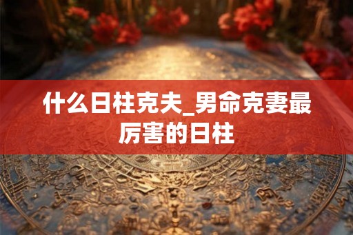 什么日柱克夫_男命克妻最厉害的日柱 什么日柱克夫_男命克妻最厉害的日柱