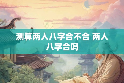测算两人八字合不合 两人八字合吗 测算两人八字合不合 两人八字合吗