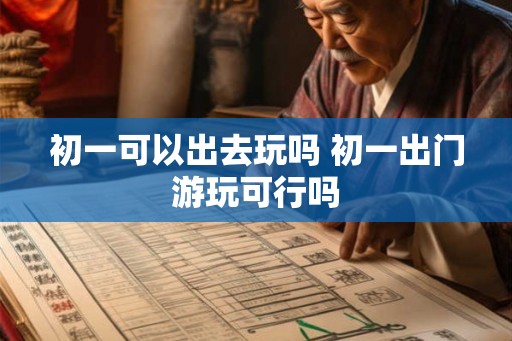 初一可以出去玩吗 初一出门游玩可行吗