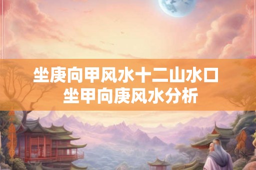 坐庚向甲风水十二山水口  坐甲向庚风水分析