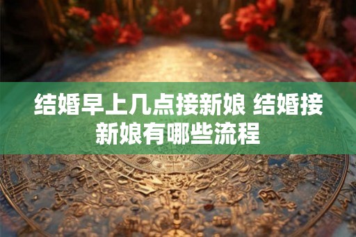 结婚早上几点接新娘 结婚接新娘有哪些流程
