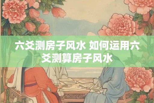 六爻测房子风水 如何运用六爻测算房子风水 六爻测房子风水 如何运用六爻测算房子风水
