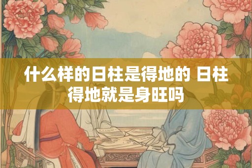 什么样的日柱是得地的 日柱得地就是身旺吗
