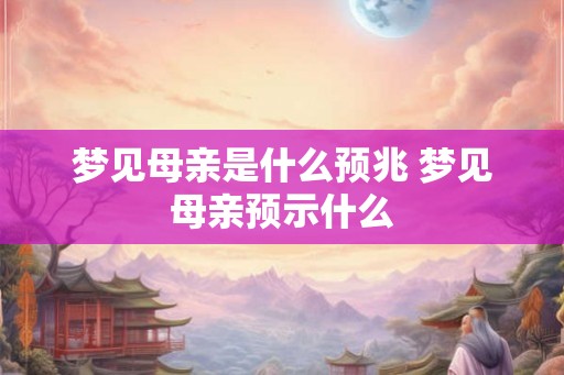 梦见母亲是什么预兆 梦见母亲预示什么