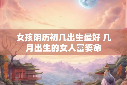 女孩阴历初几出生最好 几月出生的女人富婆命 女孩阴历初几出生最好 几月出生的女人富婆命