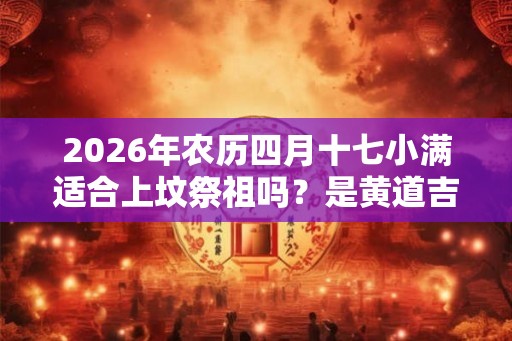 2026年农历四月十七小满适合上坟祭祖吗?是黄道吉日吗? 2026年农历四月十七小满适合上坟祭祖吗?是黄道吉日吗?