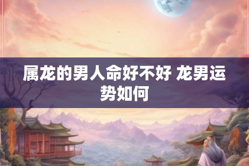 属龙的男人命好不好 龙男运势如何