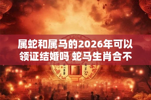 属蛇和属马的2026年可以领证结婚吗 蛇马生肖合不合 属蛇和属马的2026年可以领证结婚吗 蛇马生肖合不合