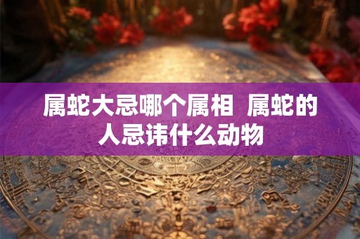 属蛇大忌哪个属相  属蛇的人忌讳什么动物