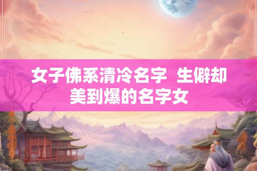 女子佛系清冷名字  生僻却美到爆的名字女