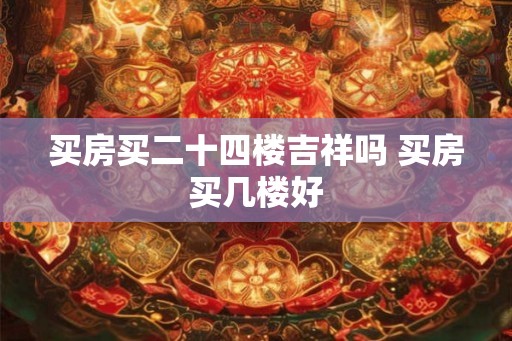 买房买二十四楼吉祥吗 买房买几楼好 买房买二十四楼吉祥吗 买房买几楼好
