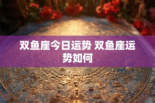 双鱼座今日运势 双鱼座运势如何