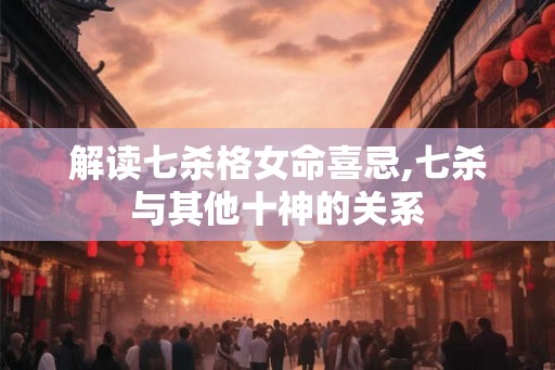 解读七杀格女命喜忌,七杀与其他十神的关系