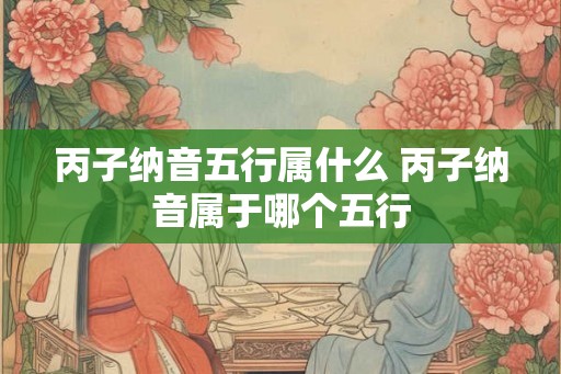 丙子纳音五行属什么 丙子纳音属于哪个五行