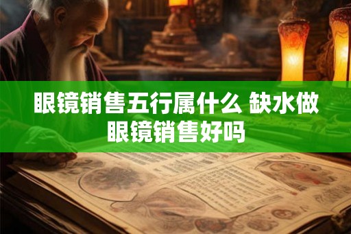 眼镜销售五行属什么 缺水做眼镜销售好吗 眼镜销售五行属什么 缺水做眼镜销售好吗