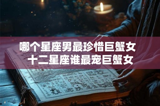 哪个星座男最珍惜巨蟹女 十二星座谁最宠巨蟹女 哪个星座男最珍惜巨蟹女 十二星座谁最宠巨蟹女