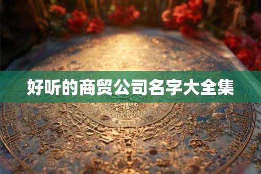 好听的商贸公司名字大全集 好听的商贸公司名字大全集