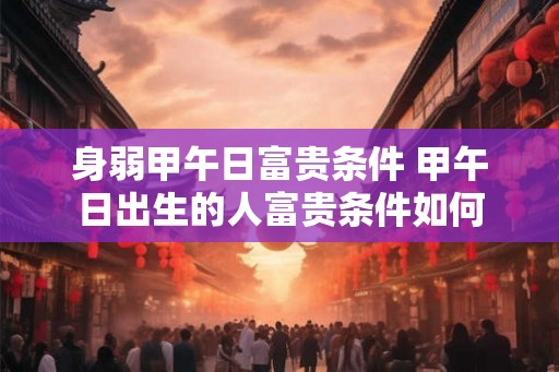 身弱甲午日富贵条件 甲午日出生的人富贵条件如何 身弱甲午日富贵条件 甲午日出生的人富贵条件如何