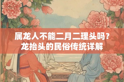 属龙人不能二月二理头吗？龙抬头的民俗传统详解
