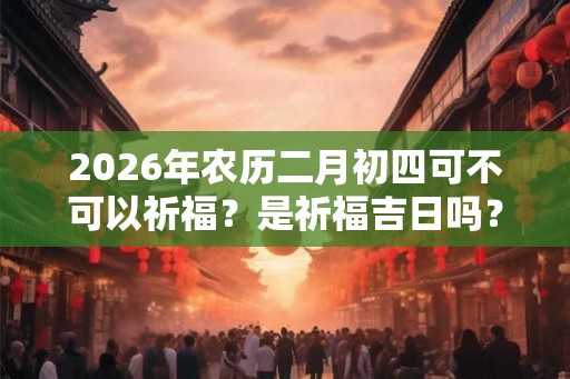 2026年农历二月初四可不可以祈福？是祈福吉日吗？