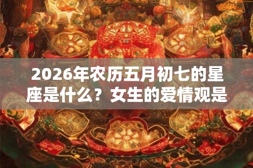 2026年农历五月初七的星座是什么?女生的爱情观是什么? 2026年农历五月初七的星座是什么?女生的爱情观是什么?
