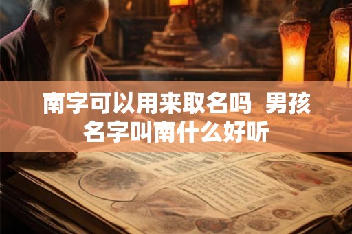 南字可以用来取名吗 男孩名字叫南什么好听 南字可以用来取名吗 男孩名字叫南什么好听