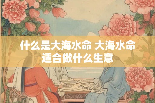 什么是大海水命 大海水命适合做什么生意